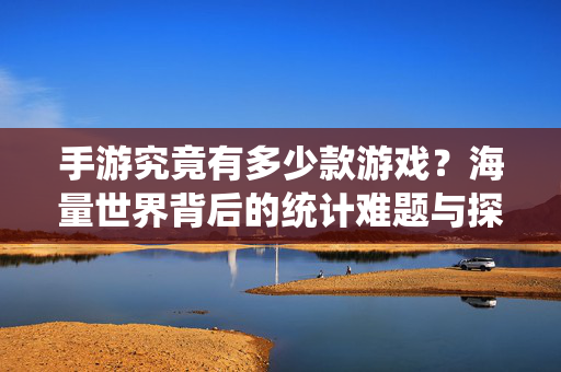 手游究竟有多少款游戏？海量世界背后的统计难题与探索，手游数量之困，统计难题与探索