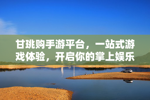 甘珧购手游平台，一站式游戏体验，开启你的掌上娱乐新篇章，甘珧购手游平台，一站式掌上娱乐新篇章