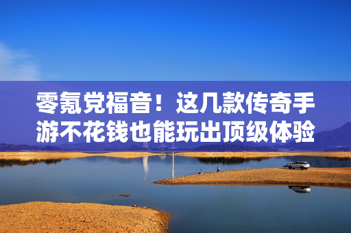 零氪党福音！这几款传奇手游不花钱也能玩出顶级体验，零氪党福音！传奇手游不花钱也能玩出顶级体验