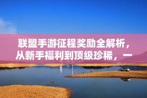 联盟手游征程奖励全解析，从新手福利到顶级珍稀，一文看懂所有获取价值