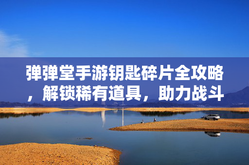 弹弹堂手游钥匙碎片全攻略，解锁稀有道具，助力战斗升级，弹弹堂手游钥匙碎片全攻略，解锁稀有道具，助力战斗升级