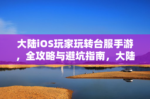 大陆iOS玩家玩转台服手游，全攻略与避坑指南，大陆iOS玩家玩转台服手游，全攻略与避坑指南