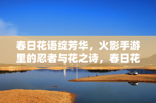 春日花语绽芳华，火影手游里的忍者与花之诗，春日花语，火影手游忍者与花之诗