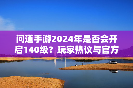问道手游2024年是否会开启140级？玩家热议与官方动向解析
