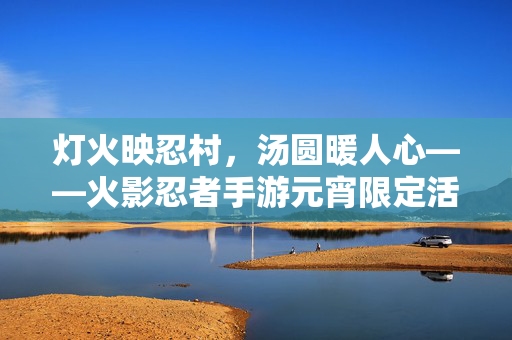 灯火映忍村，汤圆暖人心——火影忍者手游元宵限定活动温情开启，灯火映忍村，汤圆暖人心，火影忍者手游元宵限定温情开启
