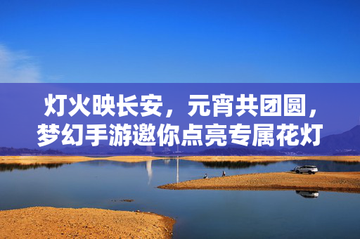 灯火映长安，元宵共团圆，梦幻手游邀你点亮专属花灯闹佳节