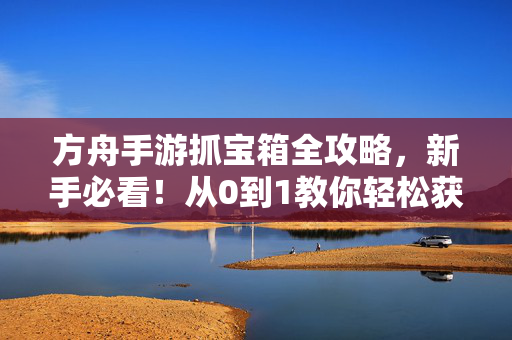 方舟手游抓宝箱全攻略，新手必看！从0到1教你轻松获取稀有资源，方舟手游抓宝箱全攻略，新手从0到1轻松获取稀有资源