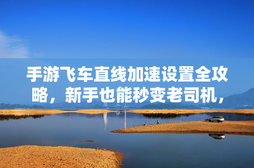 手游飞车直线加速设置全攻略，新手也能秒变老司机，手游飞车直线加速设置全攻略，新手秒变老司机
