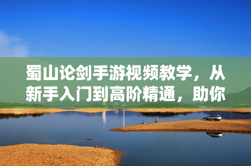 蜀山论剑手游视频教学，从新手入门到高阶精通，助你纵横仙侠世界，蜀山论剑手游视频教学，从新手入门到高阶精通，纵横仙侠世界