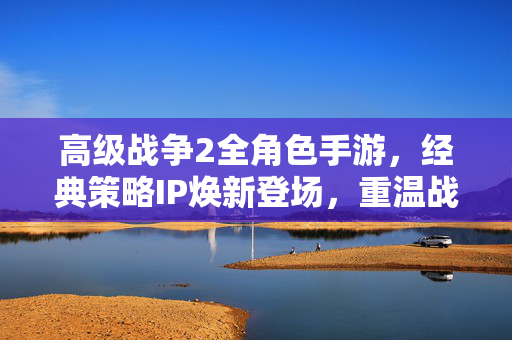 高级战争2全角色手游，经典策略IP焕新登场，重温战场指挥官荣耀，高级战争2全角色手游，经典策略IP焕新，重温战场指挥官荣耀