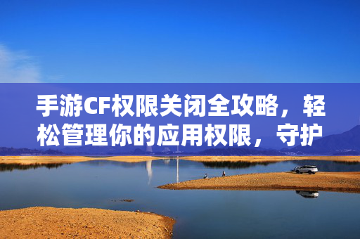 手游CF权限关闭全攻略，轻松管理你的应用权限，守护隐私与体验，手游CF权限关闭全攻略，轻松管理权限，守护隐私与体验