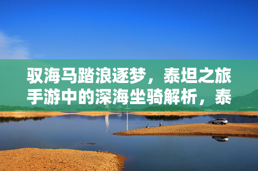 驭海马踏浪逐梦，泰坦之旅手游中的深海坐骑解析，泰坦之旅手游深海坐骑解析，驭海马踏浪逐梦