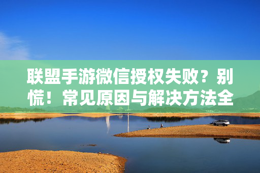 联盟手游微信授权失败？别慌！常见原因与解决方法全解析，联盟手游微信授权失败，常见原因与解决方法全解析