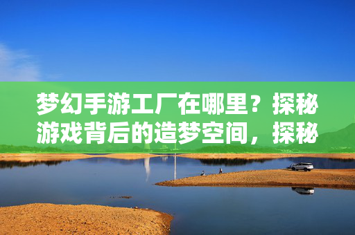 梦幻手游工厂在哪里？探秘游戏背后的造梦空间，探秘梦幻手游工厂，游戏造梦空间的幕后之旅