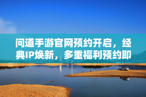 问道手游官网预约开启，经典IP焕新，多重福利预约即领，问道手游官网预约开启，经典IP焕新，多重福利预约即领
