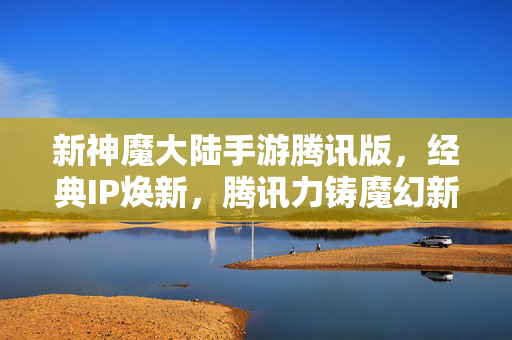 新神魔大陆手游腾讯版，经典IP焕新，腾讯力铸魔幻新纪元，新神魔大陆手游腾讯版，经典IP焕新，腾讯力铸魔幻新纪元