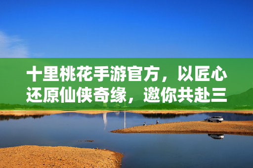 十里桃花手游官方，以匠心还原仙侠奇缘，邀你共赴三生三世桃花约，十里桃花手游，三生三世桃花约，匠心还原仙侠奇缘