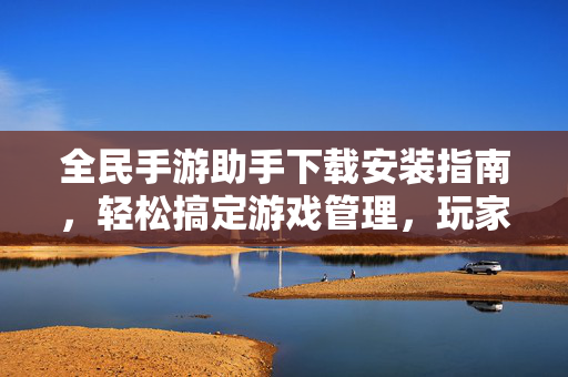 全民手游助手下载安装指南，轻松搞定游戏管理，玩家必备神器！全民手游助手下载安装指南，玩家必备游戏管理神器