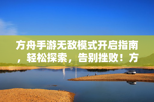 方舟手游无敌模式开启指南，轻松探索，告别挫败！方舟手游无敌模式开启指南，轻松探索，告别挫败