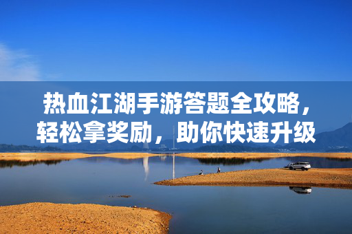 热血江湖手游答题全攻略，轻松拿奖励，助你快速升级，热血江湖手游答题全攻略，轻松拿奖励快速升级