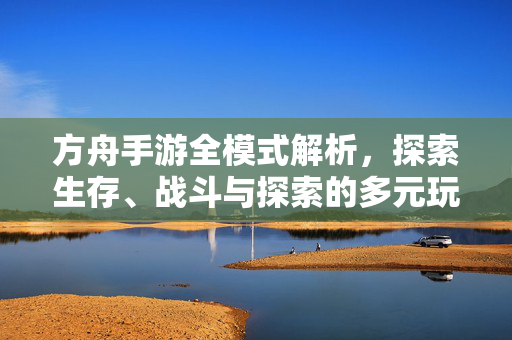方舟手游全模式解析，探索生存、战斗与探索的多元玩法，方舟手游全模式解析，生存、战斗、探索多元玩法