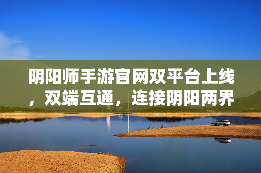 阴阳师手游官网双平台上线，双端互通，连接阴阳两界的官方枢纽，阴阳师手游双平台上线，双端互通，连接阴阳两界的官方枢纽