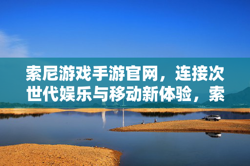 索尼游戏手游官网，连接次世代娱乐与移动新体验，索尼游戏手游官网，连接次世代娱乐与移动新体验