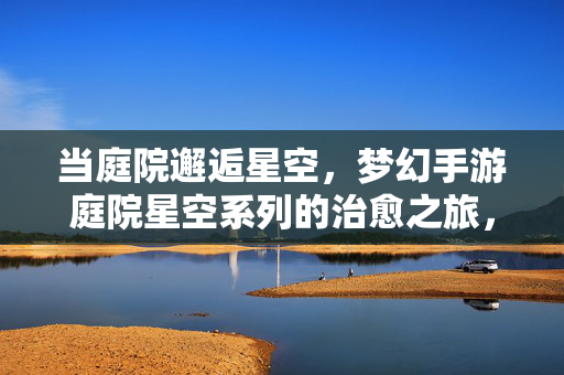 当庭院邂逅星空，梦幻手游庭院星空系列的治愈之旅，庭院邂逅星空，梦幻治愈手游之旅