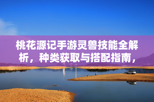 桃花源记手游灵兽技能全解析，种类获取与搭配指南，桃花源记手游灵兽技能获取搭配全解析