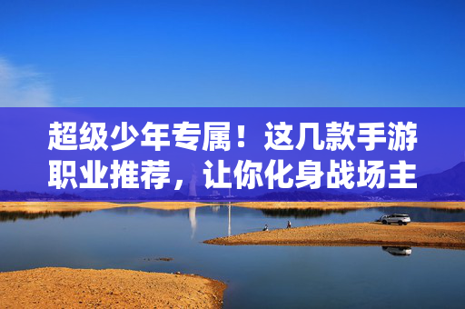 超级少年专属！这几款手游职业推荐，让你化身战场主宰，超级少年专属！手游职业推荐，化身战场主宰