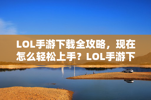 LOL手游下载全攻略，现在怎么轻松上手？LOL手游下载与上手全攻略