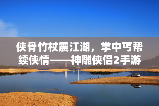 侠骨竹杖震江湖，掌中丐帮续侠情——神雕侠侣2手游中的丐帮传承，侠骨竹杖掌中续，神雕丐帮侠情传