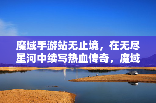 魔域手游站无止境，在无尽星河中续写热血传奇，魔域手游，星河无止境，热血传奇再续