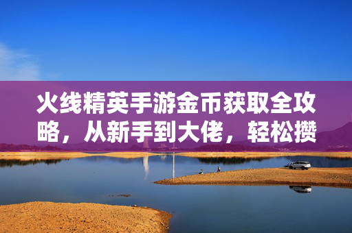 火线精英手游金币获取全攻略，从新手到大佬，轻松攒够金币不踩坑！火线精英手游金币获取全攻略，新手到大佬轻松攒够不踩坑