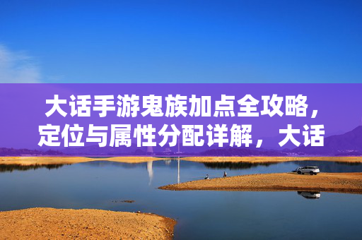 大话手游鬼族加点全攻略,定位与属性分配详解,大话手游鬼族加点全攻略,定位与属性分配详解