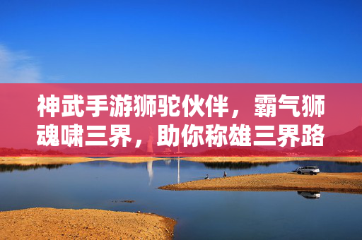 神武手游狮驼伙伴，霸气狮魂啸三界，助你称雄三界路，神武手游狮驼伙伴，霸气狮魂啸三界，助你称雄三界