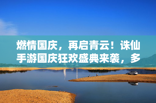 燃情国庆，再启青云！诛仙手游国庆狂欢盛典来袭，多重豪礼助你问鼎仙途，燃情国庆，诛仙手游狂欢盛典，多重豪礼助你问鼎仙途