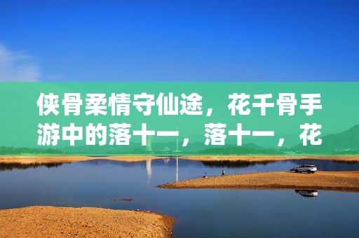 侠骨柔情守仙途，花千骨手游中的落十一，落十一，花千骨手游中的侠骨柔情守仙途