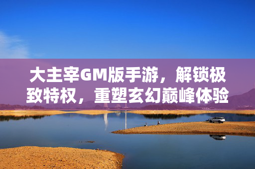 大主宰GM版手游，解锁极致特权，重塑玄幻巅峰体验，大主宰GM版，解锁极致特权，重塑玄幻巅峰体验