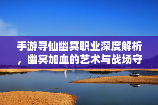 手游寻仙幽冥职业深度解析，幽冥加血的艺术与战场守护之道，手游寻仙幽冥职业，加血艺术与战场守护之道