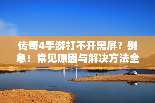 传奇4手游打不开黑屏？别急！常见原因与解决方法全攻略，传奇4手游打不开黑屏？别急！解决方法全攻略