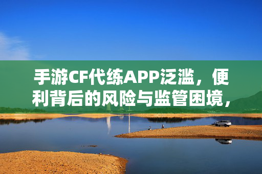 手游CF代练APP泛滥，便利背后的风险与监管困境，手游CF代练APP泛滥，便利背后的风险与监管困境