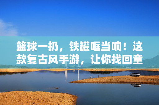 篮球一扔，铁罐哐当响！这款复古风手游，让你找回童年的瞄准乐趣，复古篮球铁罐，瞄准童年的哐当乐趣