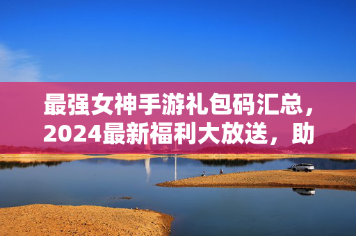 最强女神手游礼包码汇总，2024最新福利大放送，助你快速起飞！2024最强女神手游最新礼包码汇总 助你快速起飞！