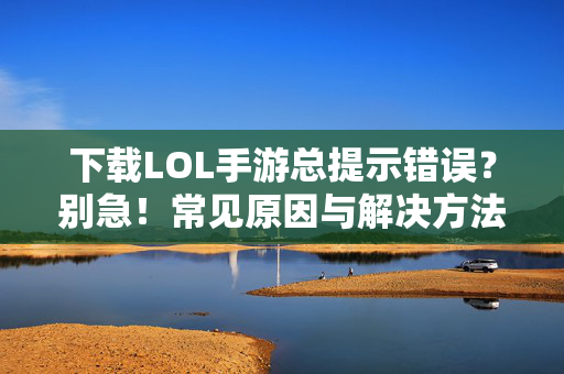 下载LOL手游总提示错误？别急！常见原因与解决方法汇总，LOL手游下载总出错？别急！常见原因与解决方法汇总