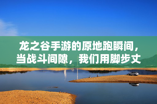 龙之谷手游的原地跑瞬间，当战斗间隙，我们用脚步丈量日常的温度，龙之谷手游，原地跑瞬间，脚步丈量日常的温度