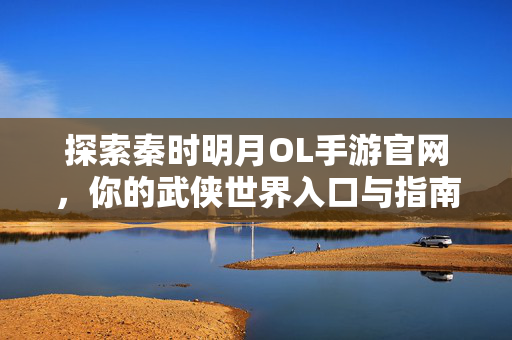 探索秦时明月OL手游官网，你的武侠世界入口与指南，秦时明月OL手游官网，你的武侠世界入口与指南