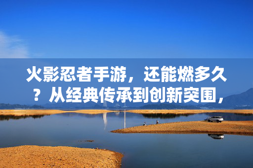 火影忍者手游，还能燃多久？从经典传承到创新突围，火影忍者手游，经典传承与创新突围，还能燃多久？