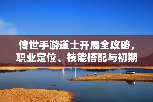 传世手游道士开局全攻略，职业定位、技能搭配与初期发展指南，传世手游道士开局全攻略，职业定位、技能搭配与初期发展指南