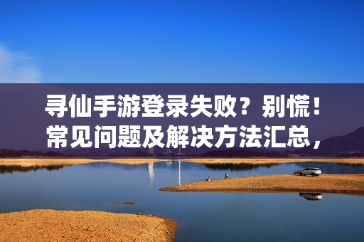 寻仙手游登录失败？别慌！常见问题及解决方法汇总，寻仙手游登录失败？常见问题及解决方法汇总